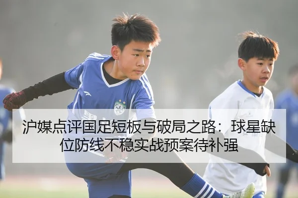 沪媒点评国足短板与破局之路：球星缺位防线不稳实战预案待补强
