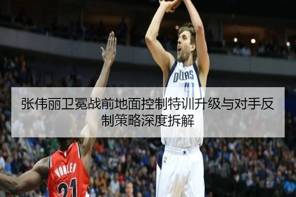 张伟丽卫冕战前地面控制特训升级与对手反制策略深度拆解